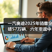 一汽奥迪2025年销量突破57万辆，六年