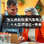 怎么选新能源汽车电池？十大品牌排名+未来趋势全解析