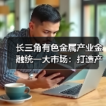 长三角有色金属产业金融统一大市场：打造产业协同发展新标杆