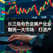 长三角有色金属产业金融统一大市场：打造产业协同发展新标杆