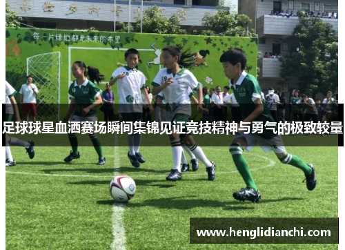 足球球星血洒赛场瞬间集锦见证竞技精神与勇气的极致较量