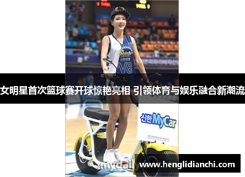 女明星首次篮球赛开球惊艳亮相 引领体育与娱乐融合新潮流
